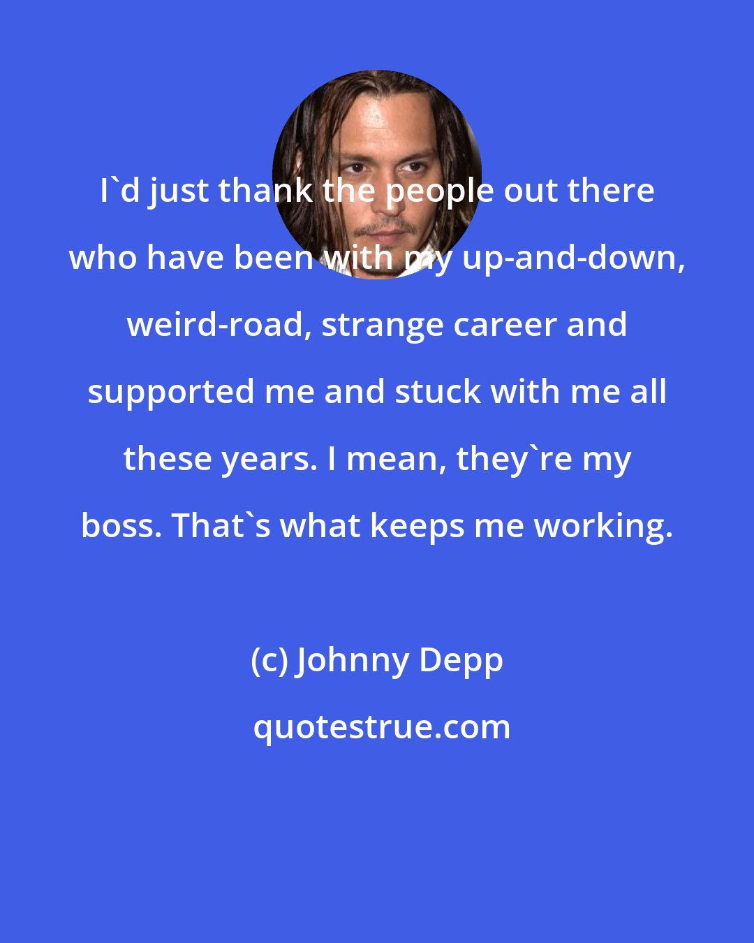 Johnny Depp: I'd just thank the people out there who have been with my up-and-down, weird-road, strange career and supported me and stuck with me all these years. I mean, they're my boss. That's what keeps me working.