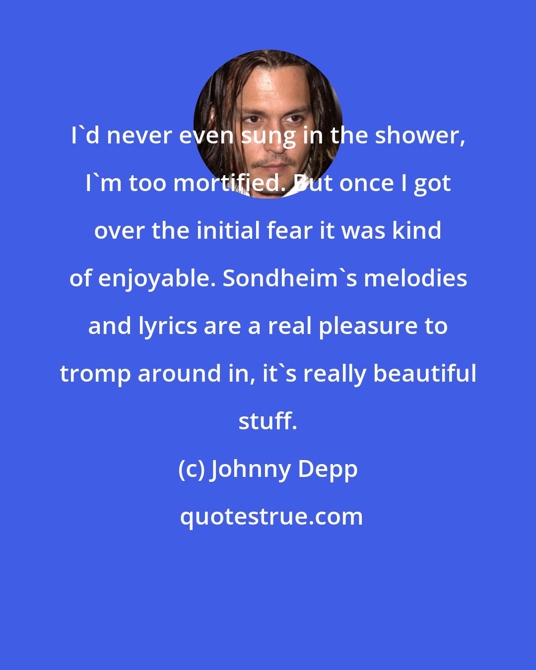 Johnny Depp: I'd never even sung in the shower, I'm too mortified. But once I got over the initial fear it was kind of enjoyable. Sondheim's melodies and lyrics are a real pleasure to tromp around in, it's really beautiful stuff.