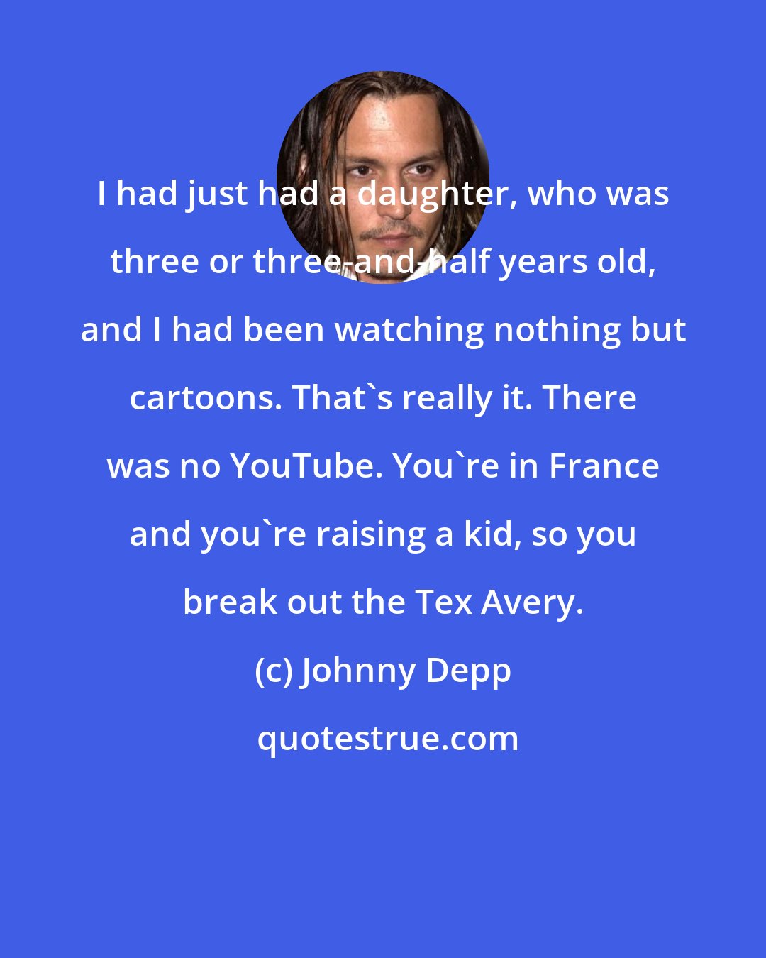 Johnny Depp: I had just had a daughter, who was three or three-and-half years old, and I had been watching nothing but cartoons. That's really it. There was no YouTube. You're in France and you're raising a kid, so you break out the Tex Avery.