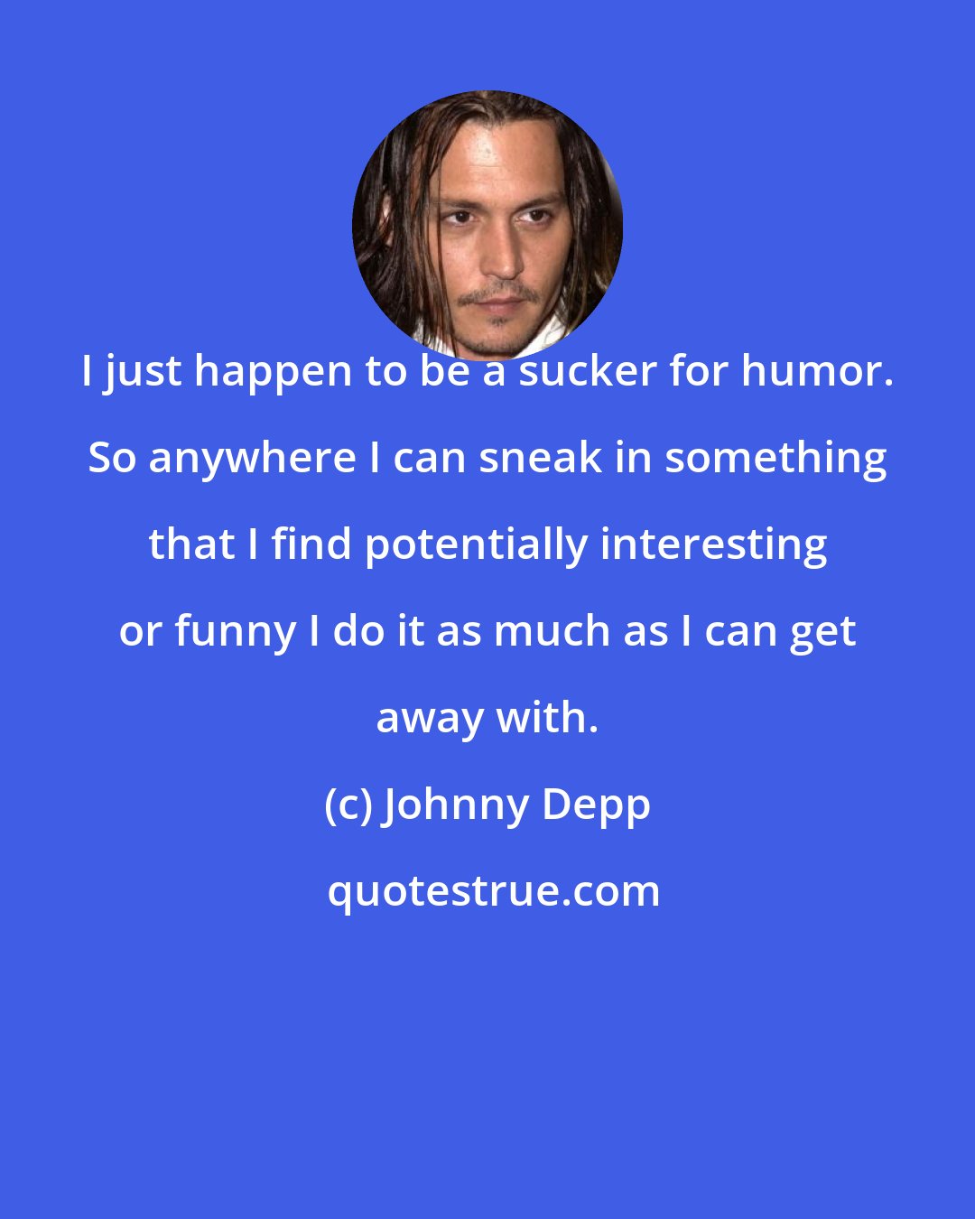 Johnny Depp: I just happen to be a sucker for humor. So anywhere I can sneak in something that I find potentially interesting or funny I do it as much as I can get away with.