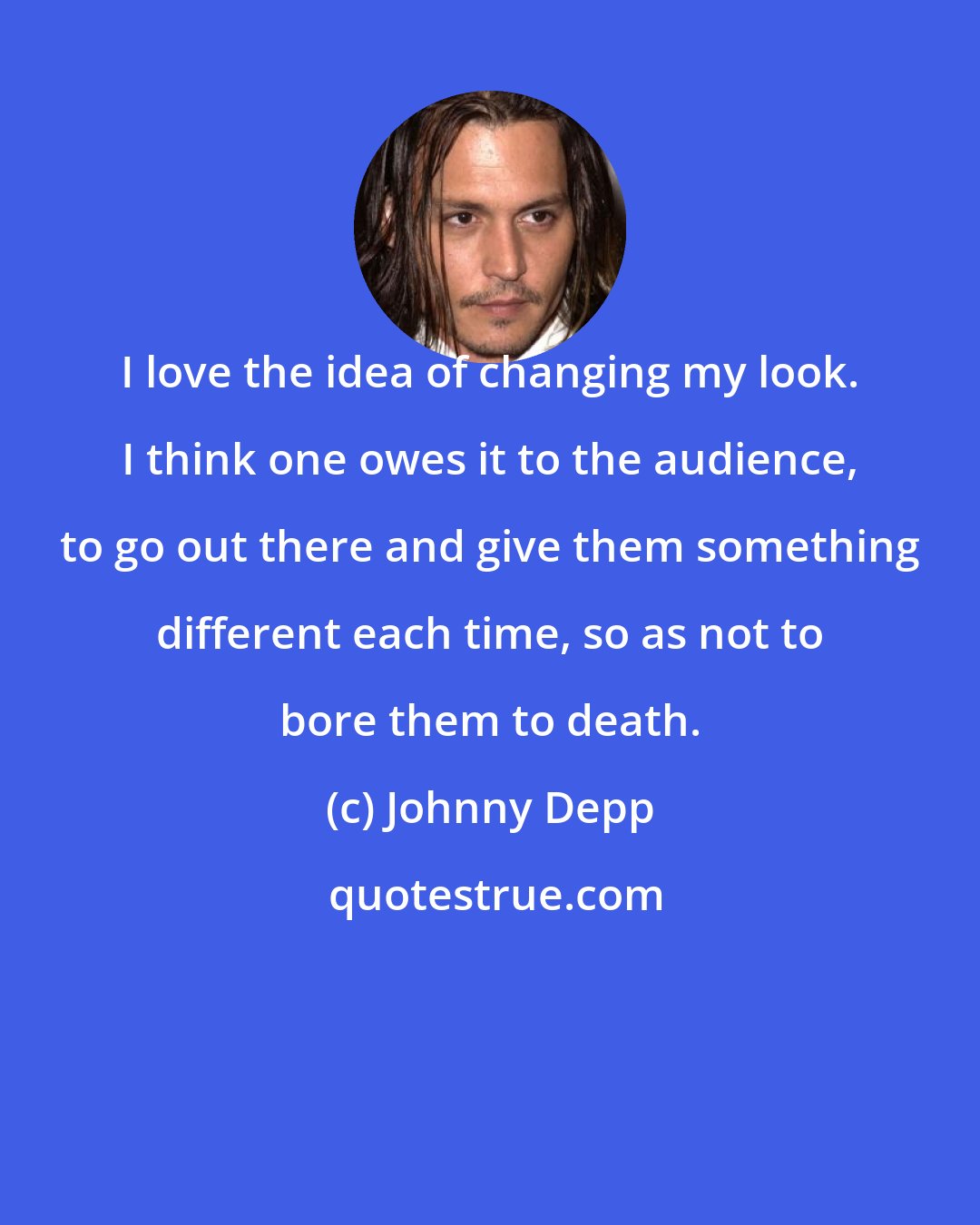 Johnny Depp: I love the idea of changing my look. I think one owes it to the audience, to go out there and give them something different each time, so as not to bore them to death.