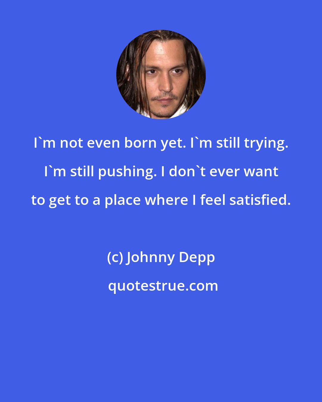 Johnny Depp: I'm not even born yet. I'm still trying. I'm still pushing. I don't ever want to get to a place where I feel satisfied.