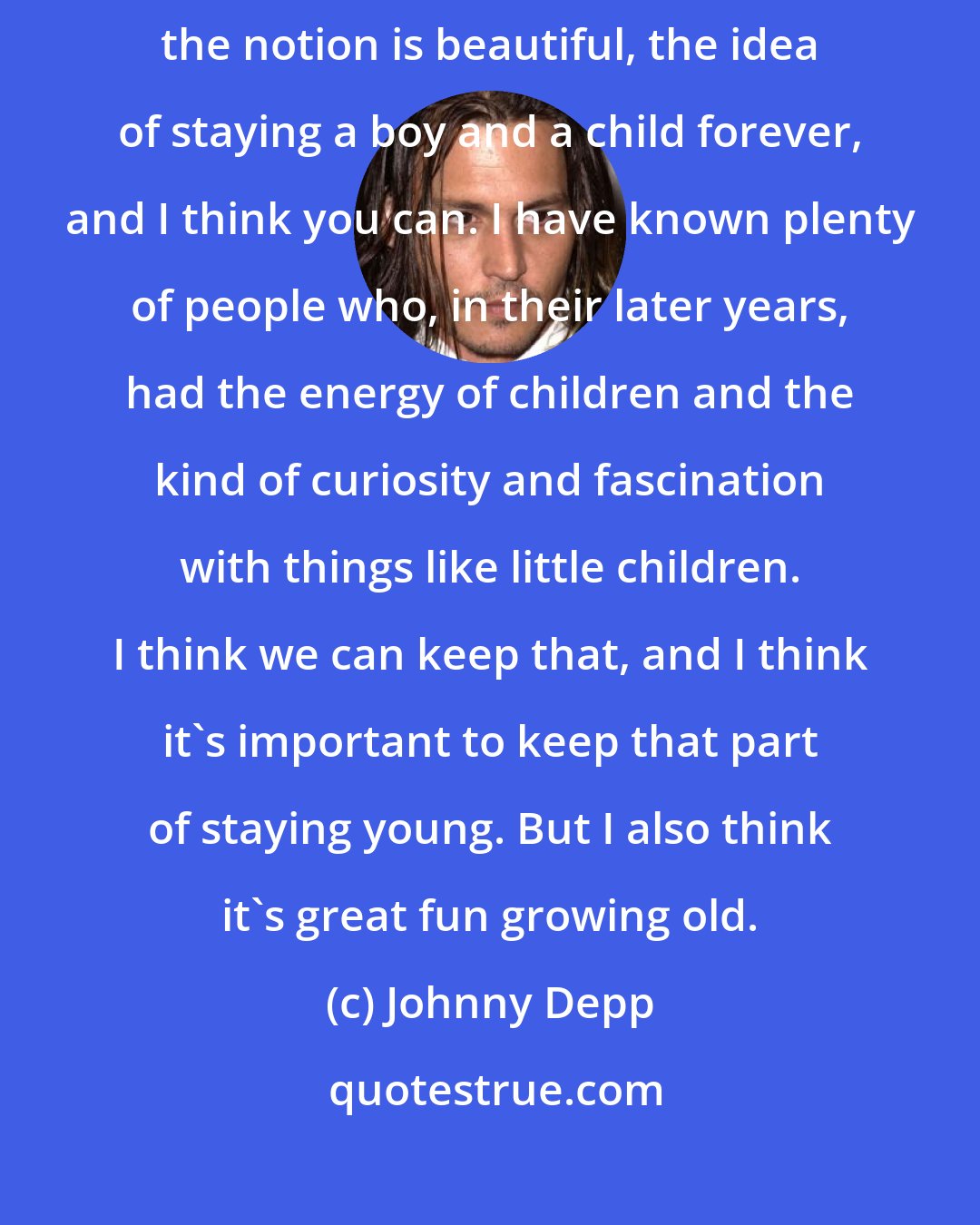 Johnny Depp: I suppose nowadays it's all a question of surgery, isn't it? Of course the notion is beautiful, the idea of staying a boy and a child forever, and I think you can. I have known plenty of people who, in their later years, had the energy of children and the kind of curiosity and fascination with things like little children. I think we can keep that, and I think it's important to keep that part of staying young. But I also think it's great fun growing old.