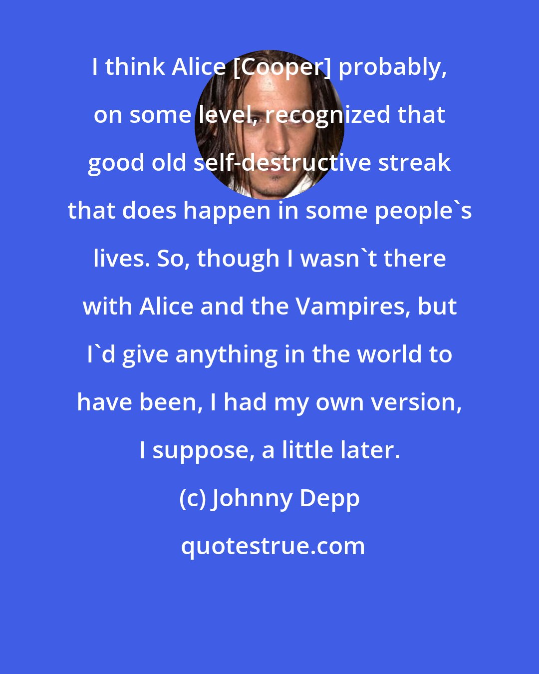 Johnny Depp: I think Alice [Cooper] probably, on some level, recognized that good old self-destructive streak that does happen in some people's lives. So, though I wasn't there with Alice and the Vampires, but I'd give anything in the world to have been, I had my own version, I suppose, a little later.