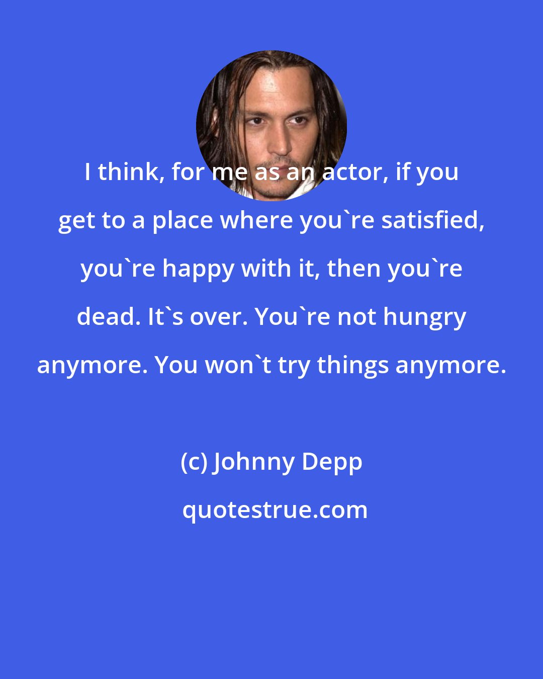 Johnny Depp: I think, for me as an actor, if you get to a place where you're satisfied, you're happy with it, then you're dead. It's over. You're not hungry anymore. You won't try things anymore.