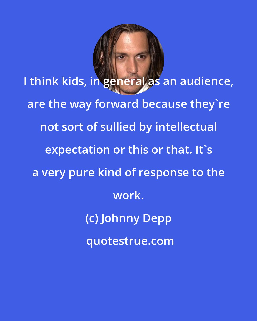 Johnny Depp: I think kids, in general as an audience, are the way forward because they're not sort of sullied by intellectual expectation or this or that. It's a very pure kind of response to the work.