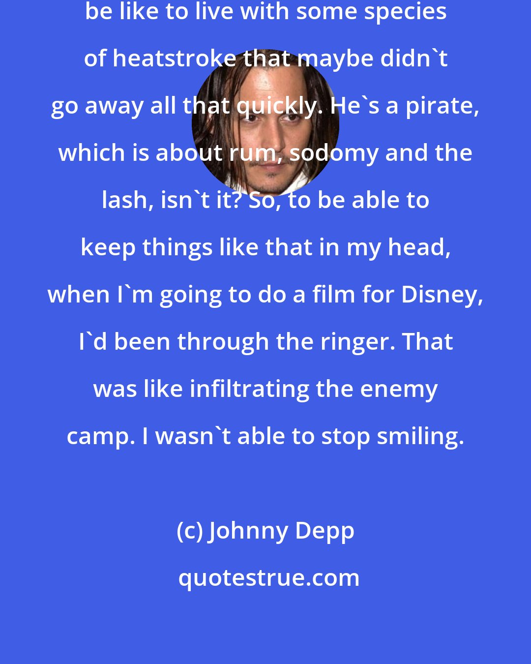 Johnny Depp: I toyed with the idea of what it might be like to live with some species of heatstroke that maybe didn't go away all that quickly. He's a pirate, which is about rum, sodomy and the lash, isn't it? So, to be able to keep things like that in my head, when I'm going to do a film for Disney, I'd been through the ringer. That was like infiltrating the enemy camp. I wasn't able to stop smiling.