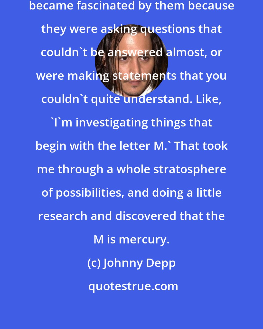 Johnny Depp: I was really intrigued by them, became fascinated by them because they were asking questions that couldn't be answered almost, or were making statements that you couldn't quite understand. Like, 'I'm investigating things that begin with the letter M.' That took me through a whole stratosphere of possibilities, and doing a little research and discovered that the M is mercury.