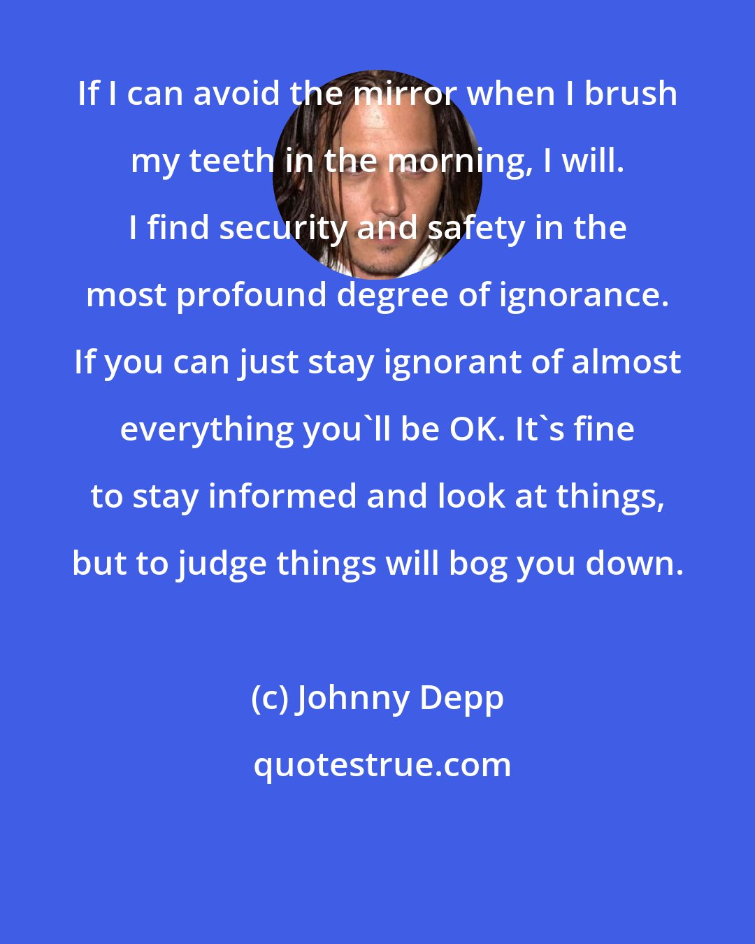 Johnny Depp: If I can avoid the mirror when I brush my teeth in the morning, I will. I find security and safety in the most profound degree of ignorance. If you can just stay ignorant of almost everything you'll be OK. It's fine to stay informed and look at things, but to judge things will bog you down.