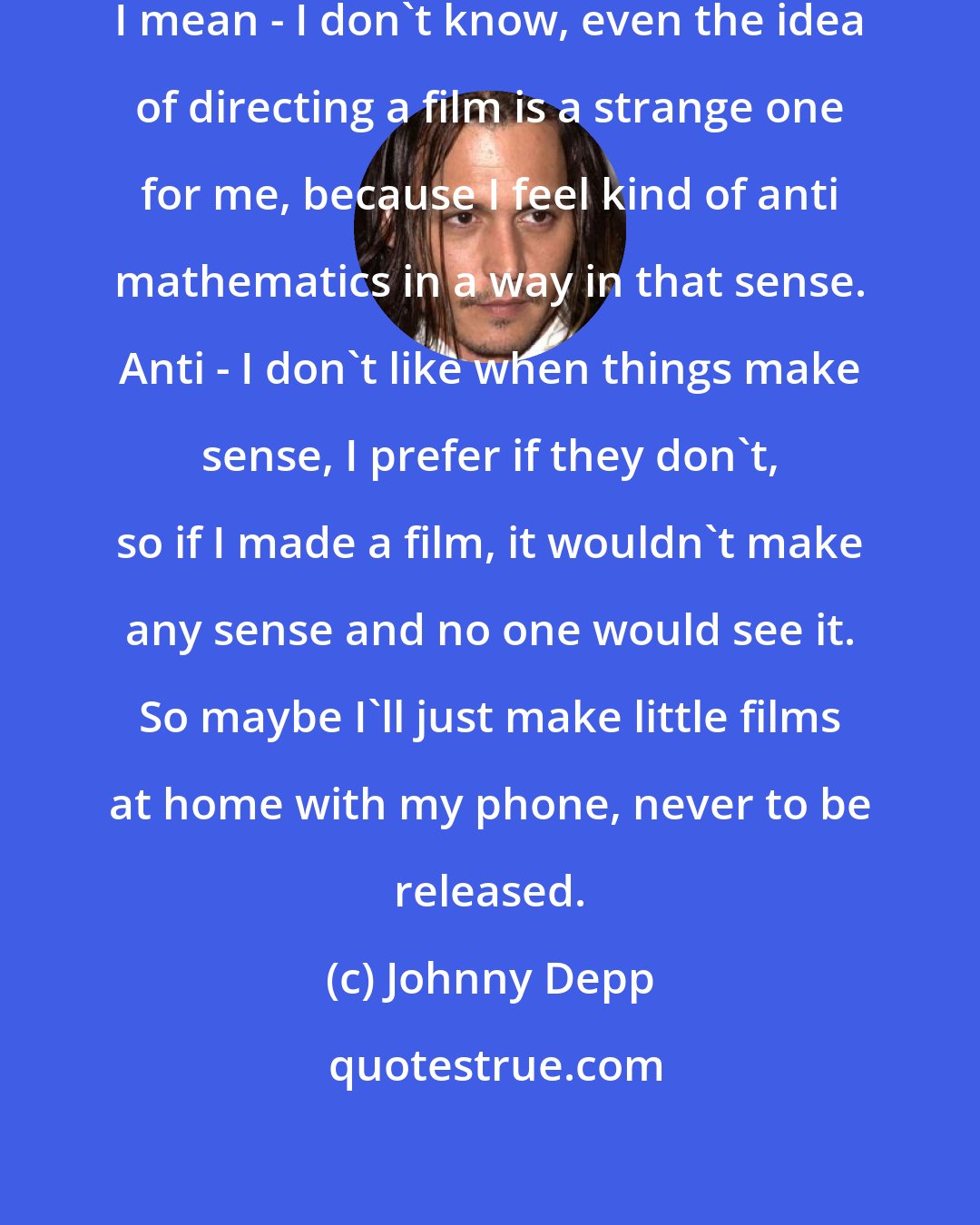 Johnny Depp: If I ever thought of directing again, I mean - I don't know, even the idea of directing a film is a strange one for me, because I feel kind of anti mathematics in a way in that sense. Anti - I don't like when things make sense, I prefer if they don't, so if I made a film, it wouldn't make any sense and no one would see it. So maybe I'll just make little films at home with my phone, never to be released.