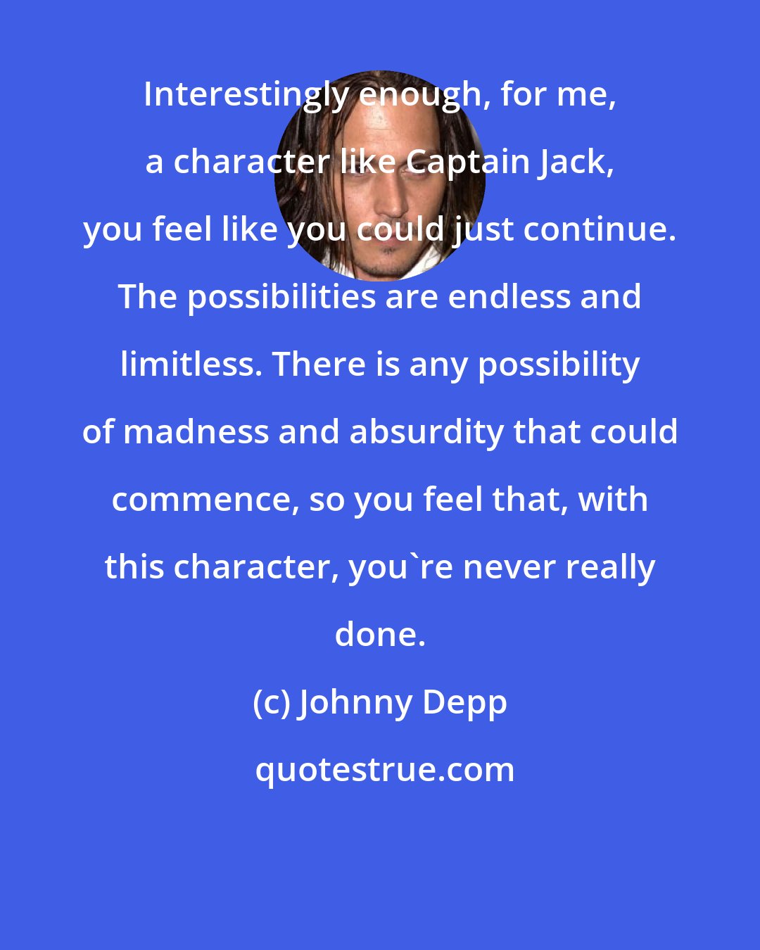 Johnny Depp: Interestingly enough, for me, a character like Captain Jack, you feel like you could just continue. The possibilities are endless and limitless. There is any possibility of madness and absurdity that could commence, so you feel that, with this character, you're never really done.