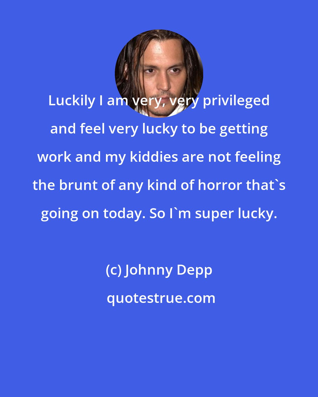 Johnny Depp: Luckily I am very, very privileged and feel very lucky to be getting work and my kiddies are not feeling the brunt of any kind of horror that's going on today. So I'm super lucky.