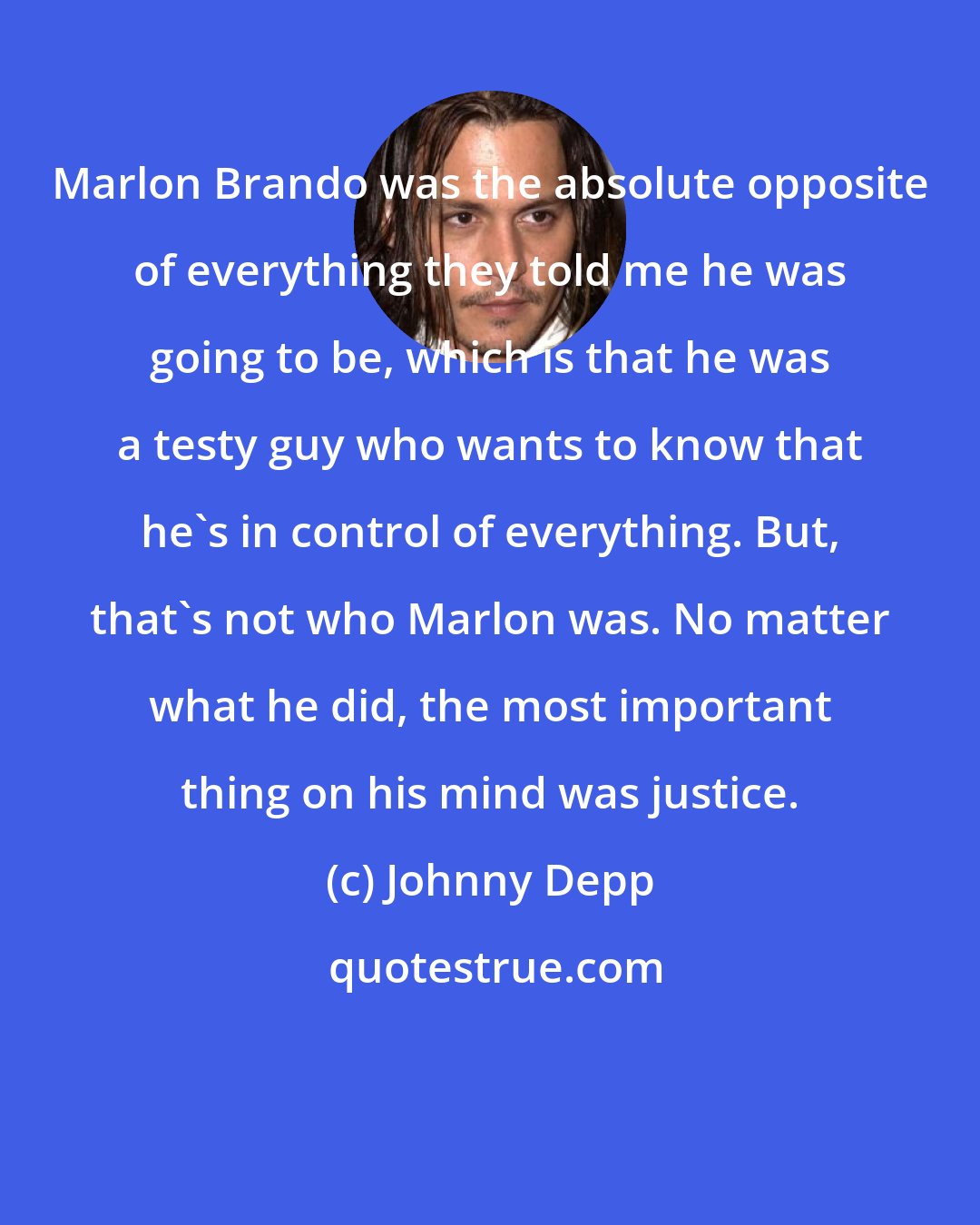 Johnny Depp: Marlon Brando was the absolute opposite of everything they told me he was going to be, which is that he was a testy guy who wants to know that he's in control of everything. But, that's not who Marlon was. No matter what he did, the most important thing on his mind was justice.