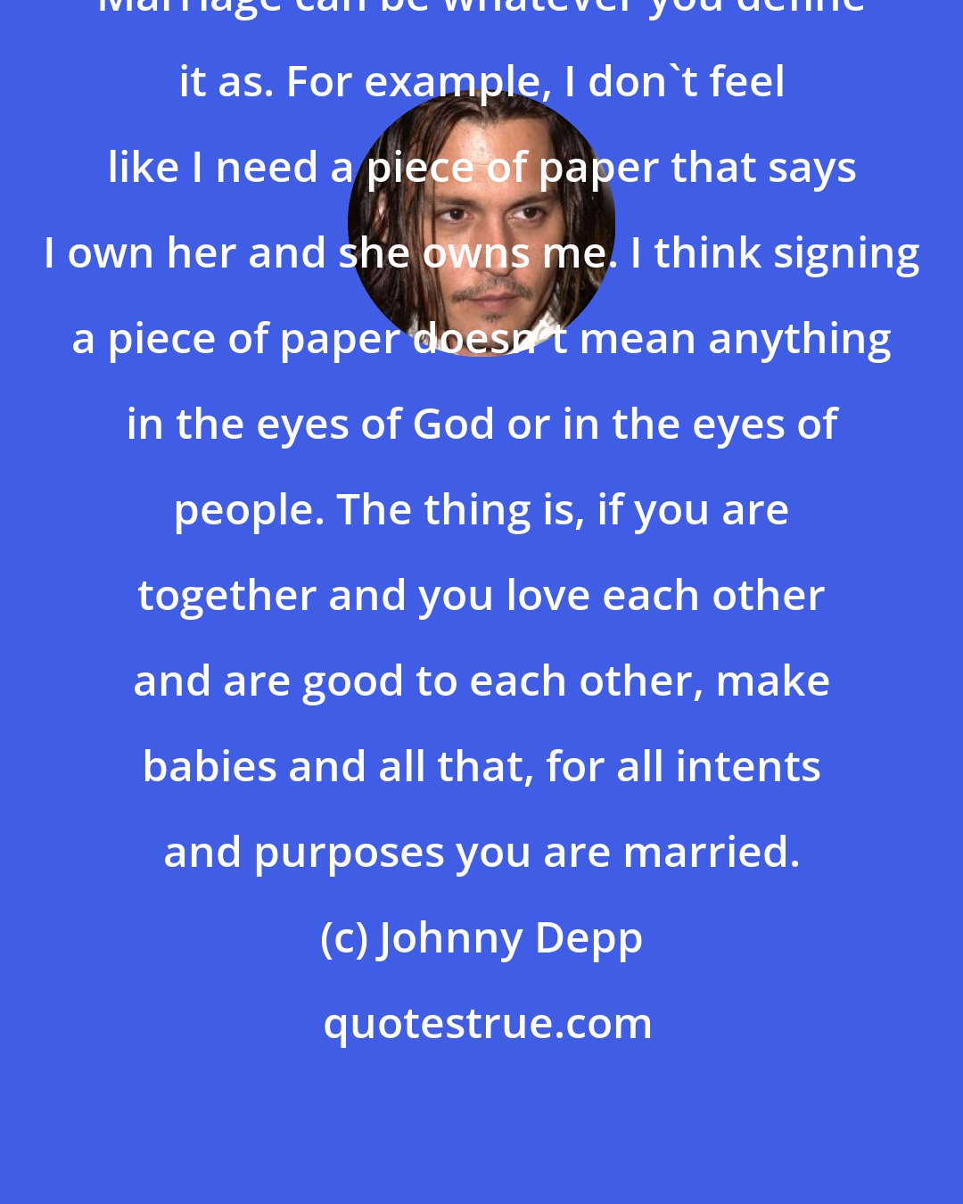 Johnny Depp: Marriage can be whatever you define it as. For example, I don't feel like I need a piece of paper that says I own her and she owns me. I think signing a piece of paper doesn't mean anything in the eyes of God or in the eyes of people. The thing is, if you are together and you love each other and are good to each other, make babies and all that, for all intents and purposes you are married.