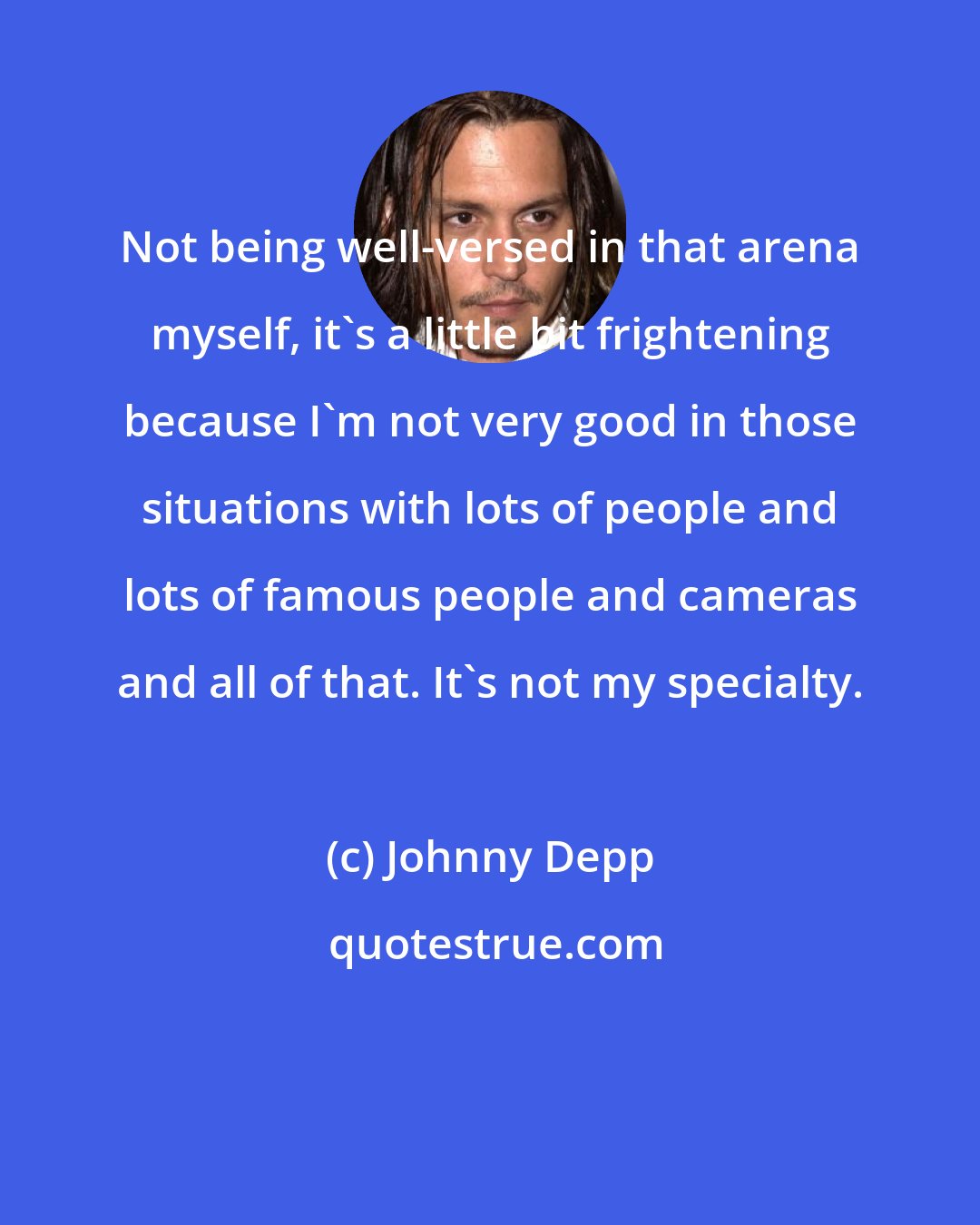 Johnny Depp: Not being well-versed in that arena myself, it's a little bit frightening because I'm not very good in those situations with lots of people and lots of famous people and cameras and all of that. It's not my specialty.