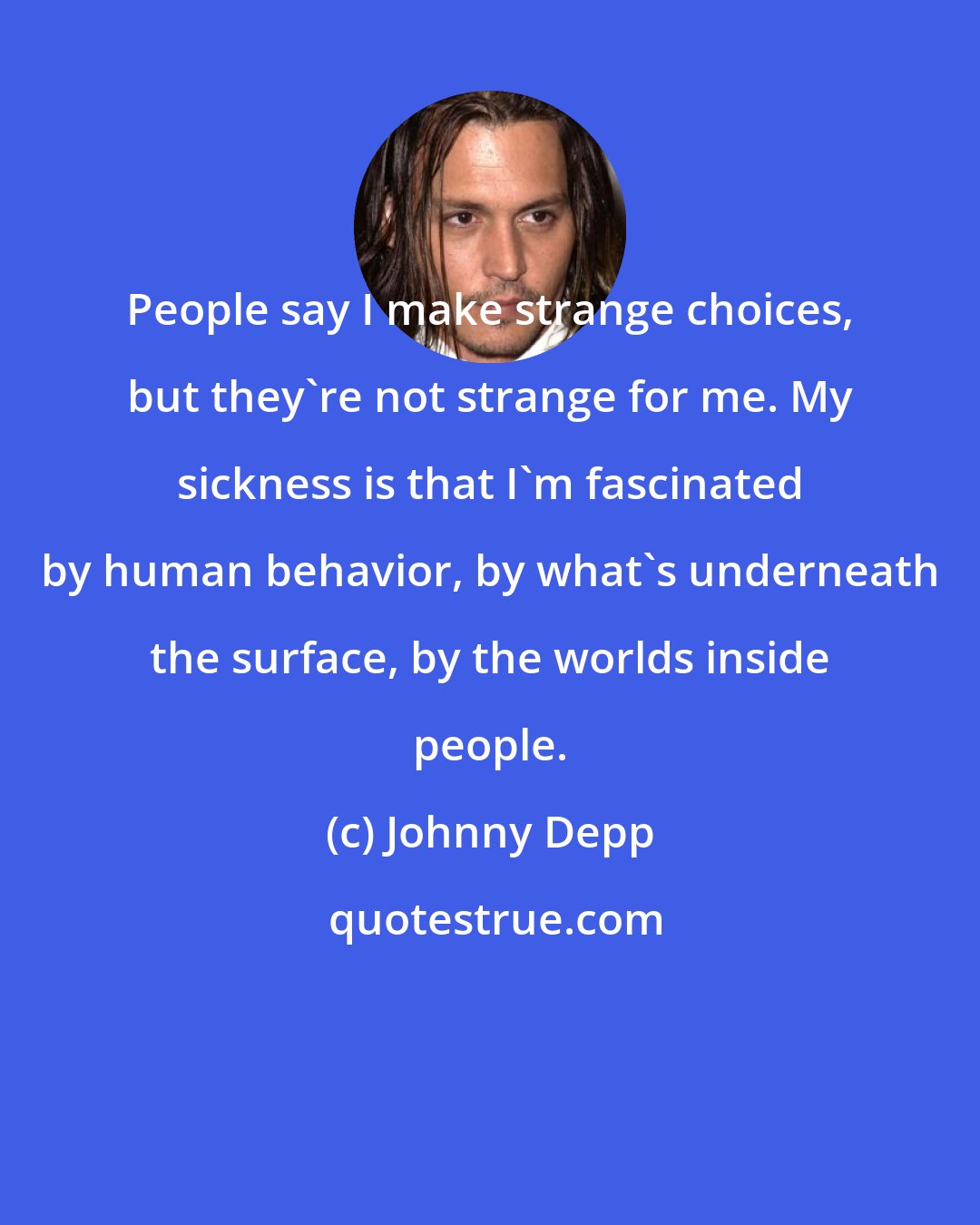 Johnny Depp: People say I make strange choices, but they're not strange for me. My sickness is that I'm fascinated by human behavior, by what's underneath the surface, by the worlds inside people.