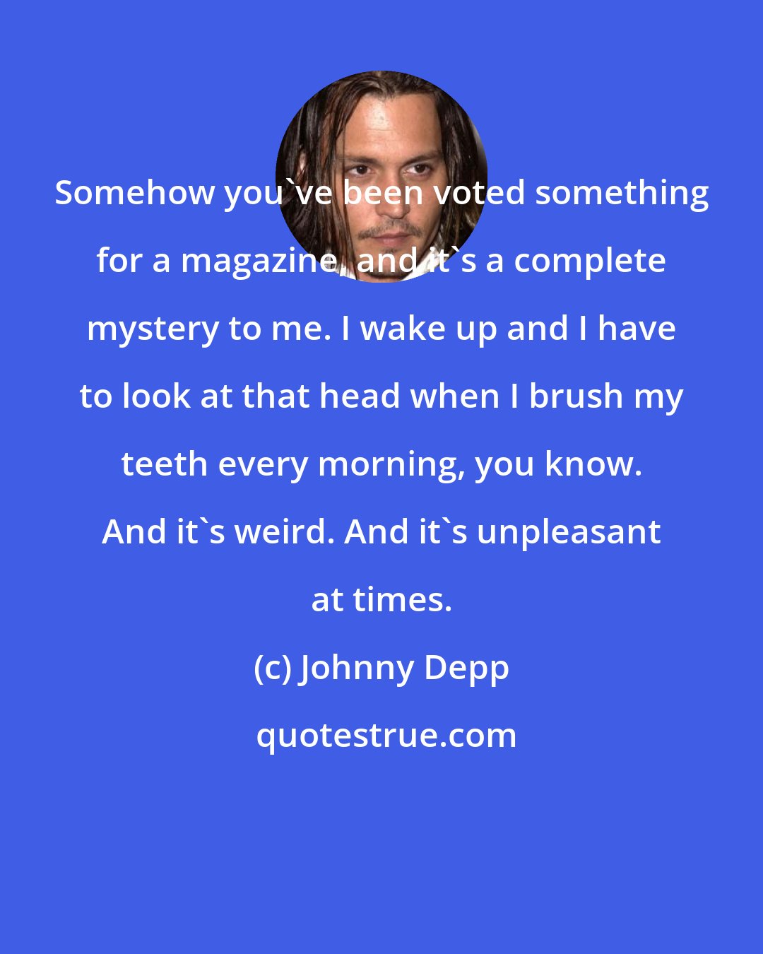 Johnny Depp: Somehow you've been voted something for a magazine, and it's a complete mystery to me. I wake up and I have to look at that head when I brush my teeth every morning, you know. And it's weird. And it's unpleasant at times.