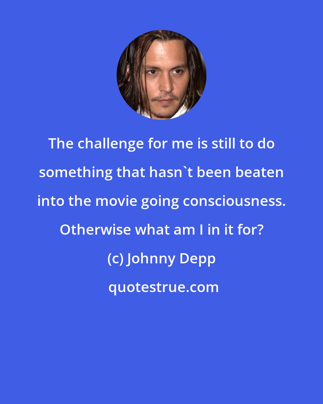 Johnny Depp: The challenge for me is still to do something that hasn't been beaten into the movie going consciousness. Otherwise what am I in it for?