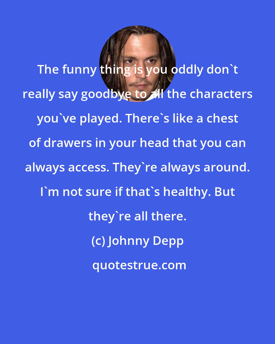 Johnny Depp: The funny thing is you oddly don't really say goodbye to all the characters you've played. There's like a chest of drawers in your head that you can always access. They're always around. I'm not sure if that's healthy. But they're all there.