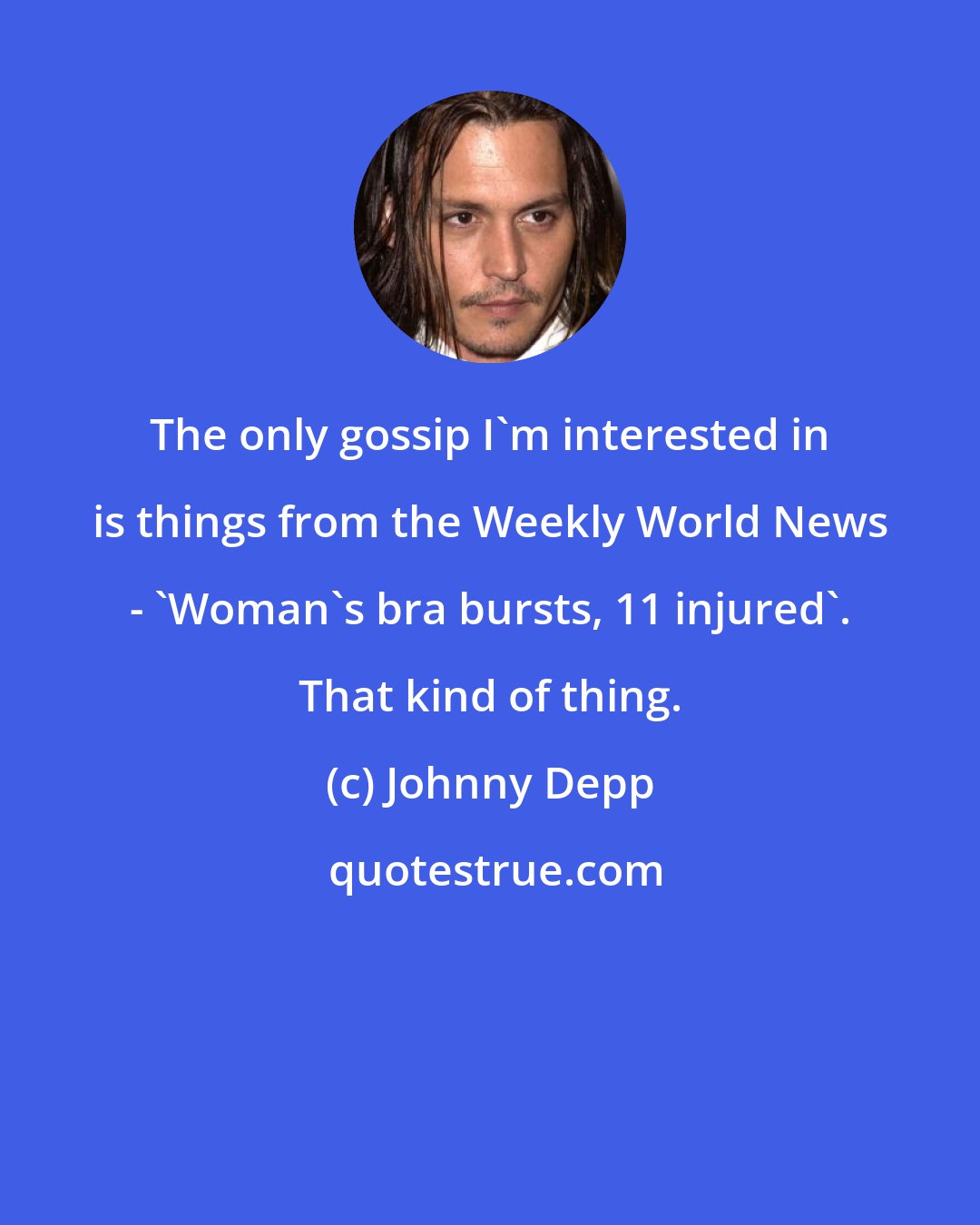 Johnny Depp: The only gossip I'm interested in is things from the Weekly World News - 'Woman's bra bursts, 11 injured'. That kind of thing.