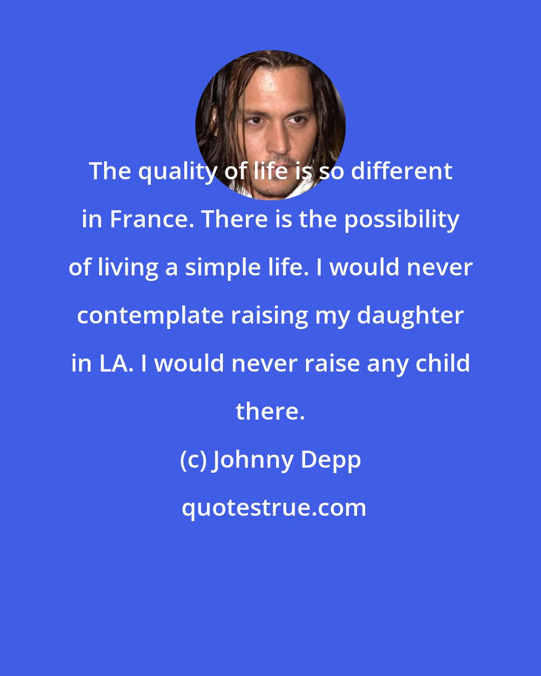 Johnny Depp: The quality of life is so different in France. There is the possibility of living a simple life. I would never contemplate raising my daughter in LA. I would never raise any child there.