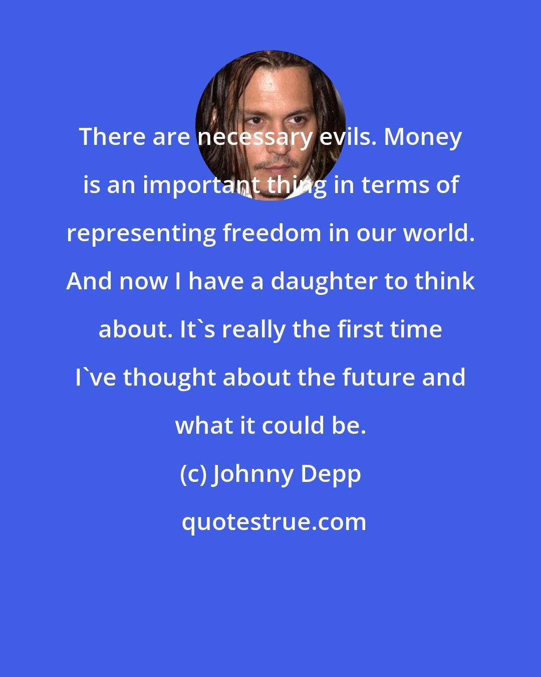 Johnny Depp: There are necessary evils. Money is an important thing in terms of representing freedom in our world. And now I have a daughter to think about. It's really the first time I've thought about the future and what it could be.