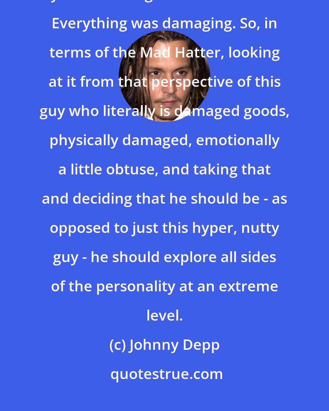 Johnny Depp: There's the whole Mad Hatter's dilemma, it was the amount of mercury that they used in the glue to make the hats. Everything was damaging. So, in terms of the Mad Hatter, looking at it from that perspective of this guy who literally is damaged goods, physically damaged, emotionally a little obtuse, and taking that and deciding that he should be - as opposed to just this hyper, nutty guy - he should explore all sides of the personality at an extreme level.