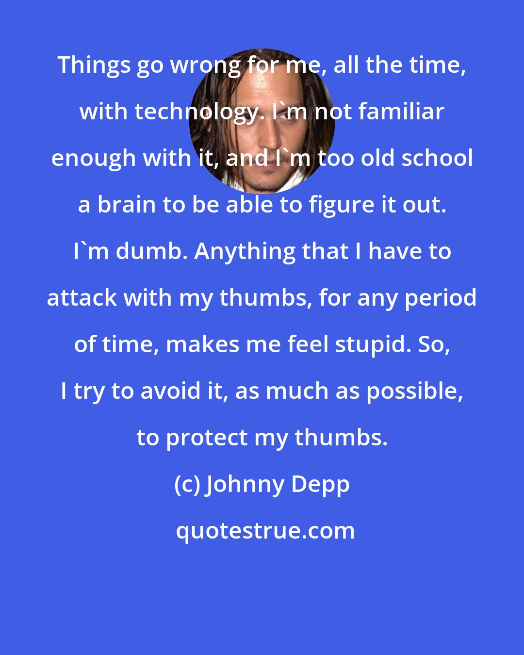 Johnny Depp: Things go wrong for me, all the time, with technology. I'm not familiar enough with it, and I'm too old school a brain to be able to figure it out. I'm dumb. Anything that I have to attack with my thumbs, for any period of time, makes me feel stupid. So, I try to avoid it, as much as possible, to protect my thumbs.