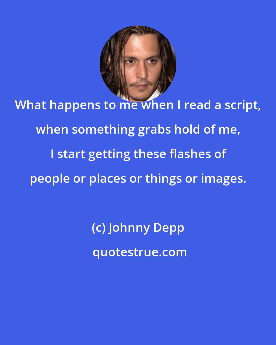 Johnny Depp: What happens to me when I read a script, when something grabs hold of me, I start getting these flashes of people or places or things or images.