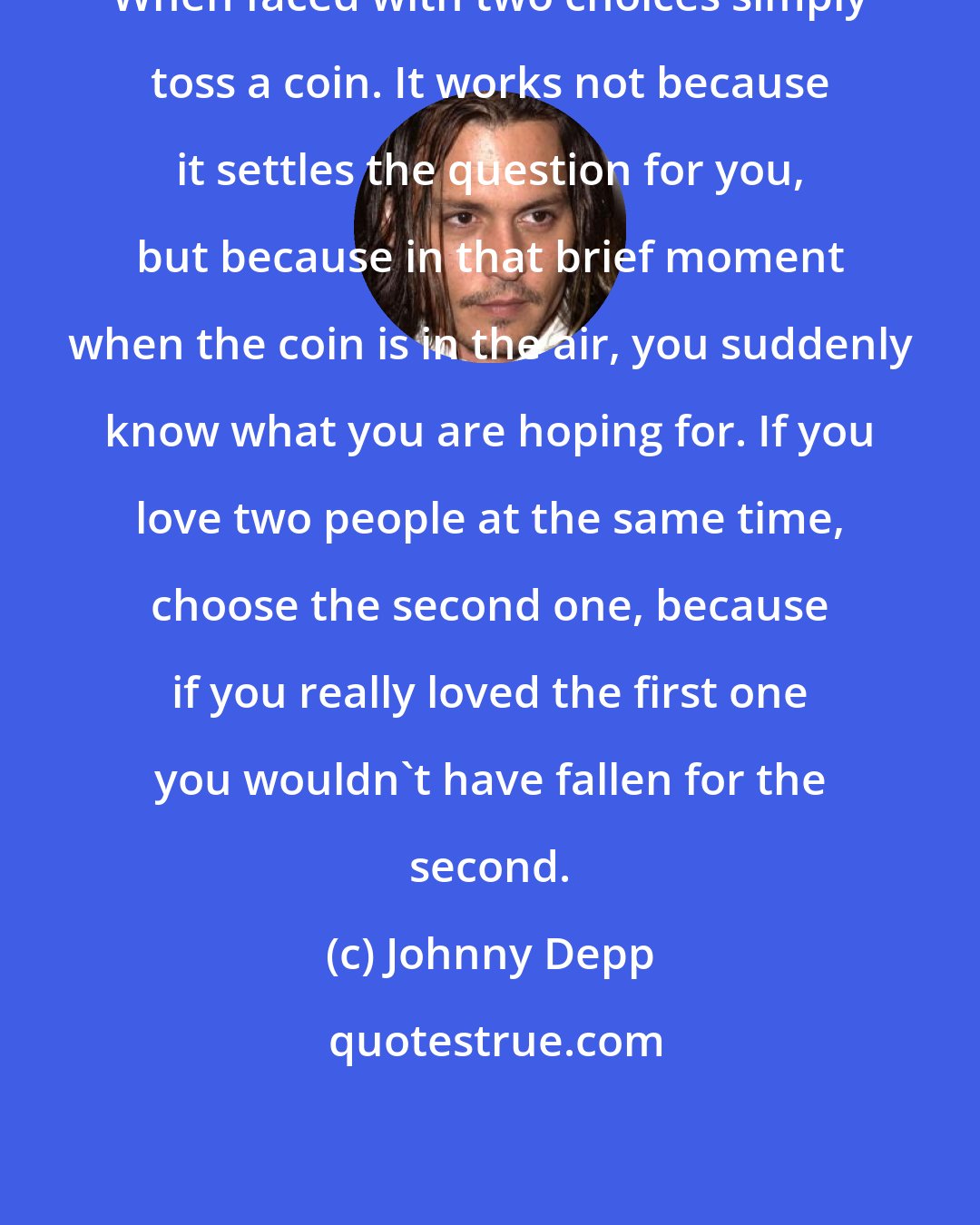 Johnny Depp: When faced with two choices simply toss a coin. It works not because it settles the question for you, but because in that brief moment when the coin is in the air, you suddenly know what you are hoping for. If you love two people at the same time, choose the second one, because if you really loved the first one you wouldn't have fallen for the second.