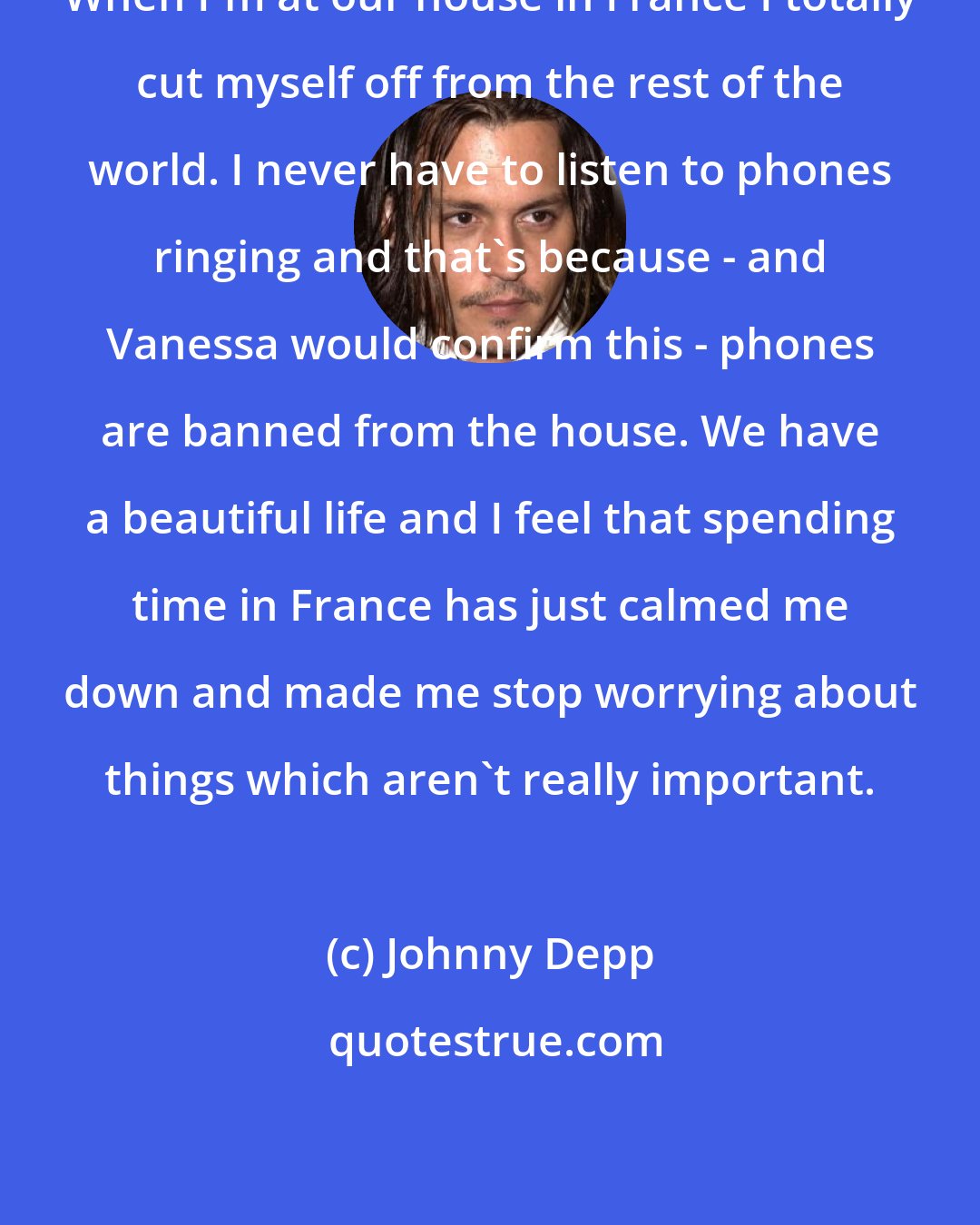 Johnny Depp: When I'm at our house in France I totally cut myself off from the rest of the world. I never have to listen to phones ringing and that's because - and Vanessa would confirm this - phones are banned from the house. We have a beautiful life and I feel that spending time in France has just calmed me down and made me stop worrying about things which aren't really important.