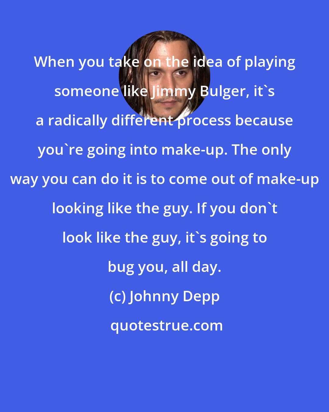 Johnny Depp: When you take on the idea of playing someone like Jimmy Bulger, it's a radically different process because you're going into make-up. The only way you can do it is to come out of make-up looking like the guy. If you don't look like the guy, it's going to bug you, all day.