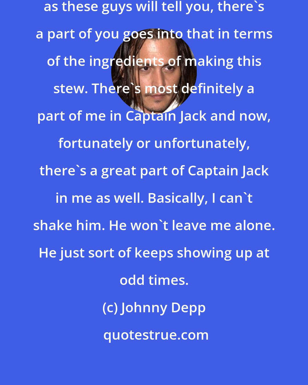 Johnny Depp: With every character you play, as these guys will tell you, there's a part of you goes into that in terms of the ingredients of making this stew. There's most definitely a part of me in Captain Jack and now, fortunately or unfortunately, there's a great part of Captain Jack in me as well. Basically, I can't shake him. He won't leave me alone. He just sort of keeps showing up at odd times.