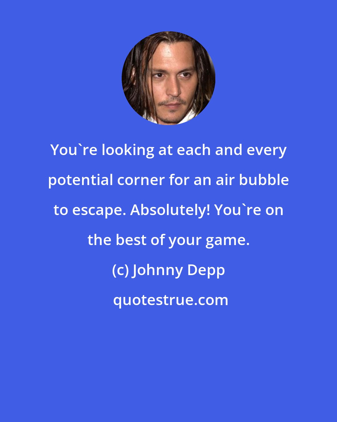 Johnny Depp: You're looking at each and every potential corner for an air bubble to escape. Absolutely! You're on the best of your game.