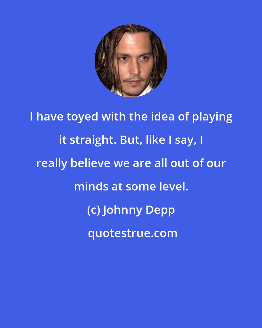 Johnny Depp: I have toyed with the idea of playing it straight. But, like I say, I really believe we are all out of our minds at some level.