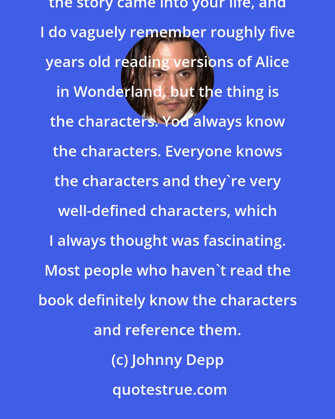 Johnny Depp: It's funny what [producer Richard Zanuck said about even though you can't quite place when the book or the story came into your life, and I do vaguely remember roughly five years old reading versions of Alice in Wonderland, but the thing is the characters. You always know the characters. Everyone knows the characters and they're very well-defined characters, which I always thought was fascinating. Most people who haven't read the book definitely know the characters and reference them.