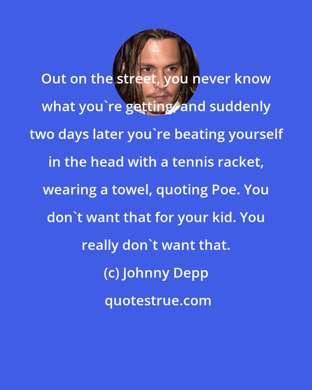 Johnny Depp: Out on the street, you never know what you're getting, and suddenly two days later you're beating yourself in the head with a tennis racket, wearing a towel, quoting Poe. You don't want that for your kid. You really don't want that.