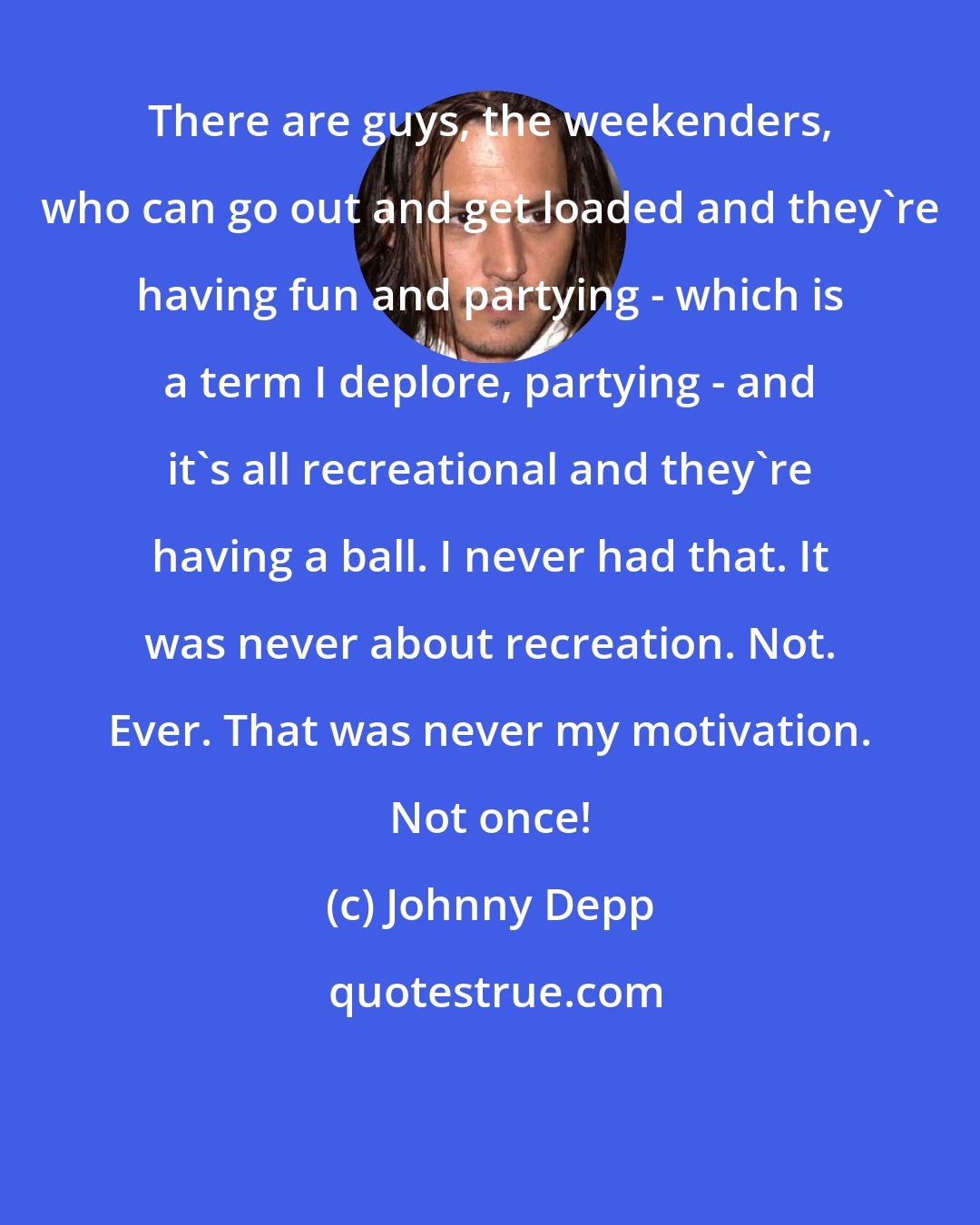 Johnny Depp: There are guys, the weekenders, who can go out and get loaded and they're having fun and partying - which is a term I deplore, partying - and it's all recreational and they're having a ball. I never had that. It was never about recreation. Not. Ever. That was never my motivation. Not once!