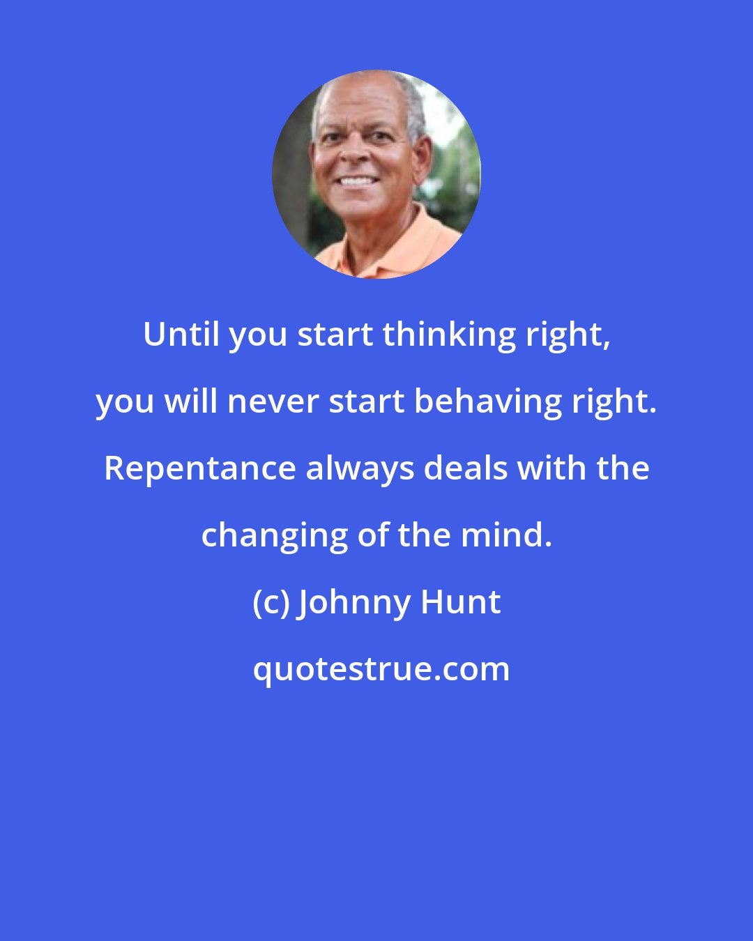 Johnny Hunt: Until you start thinking right, you will never start behaving right. Repentance always deals with the changing of the mind.