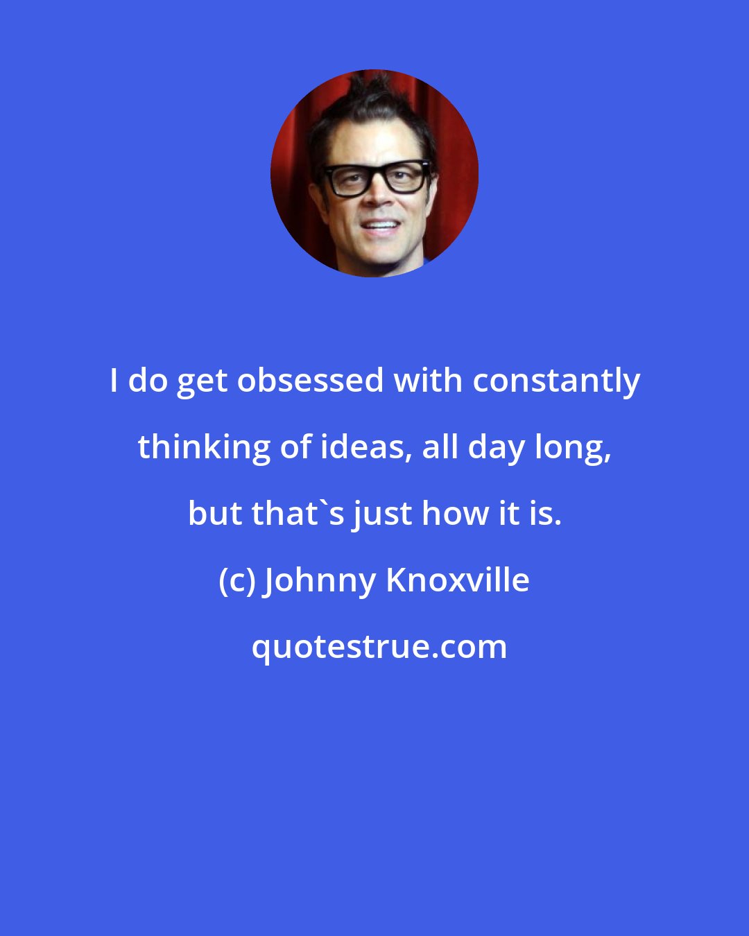 Johnny Knoxville: I do get obsessed with constantly thinking of ideas, all day long, but that's just how it is.