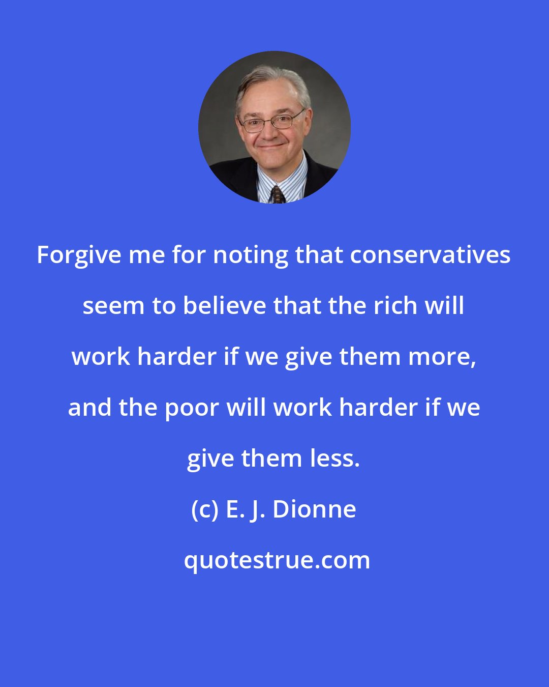 E. J. Dionne: Forgive me for noting that conservatives seem to believe that the rich will work harder if we give them more, and the poor will work harder if we give them less.