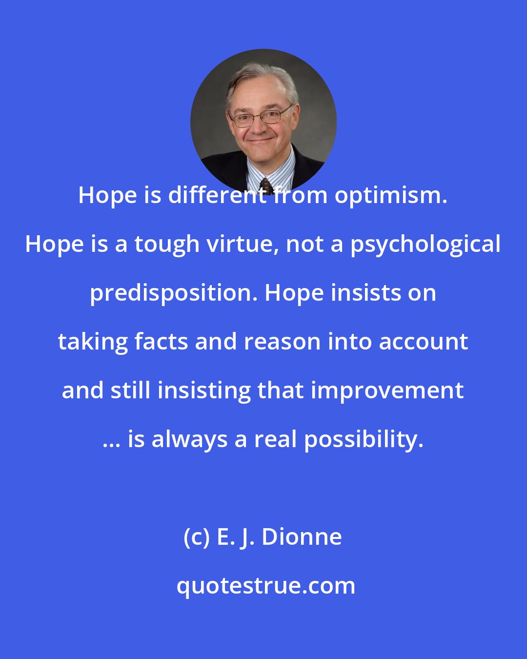 E. J. Dionne: Hope is different from optimism. Hope is a tough virtue, not a psychological predisposition. Hope insists on taking facts and reason into account and still insisting that improvement ... is always a real possibility.