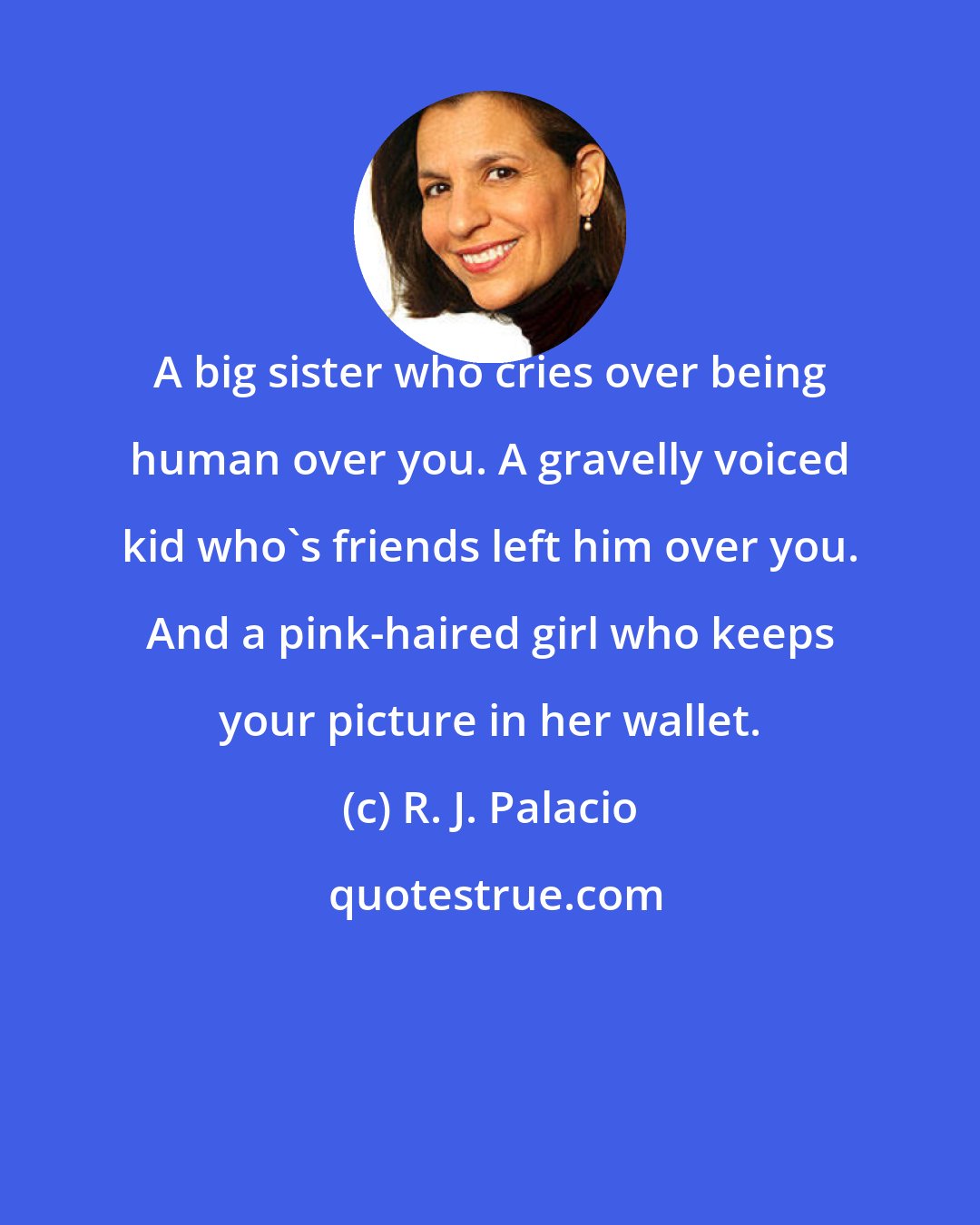 R. J. Palacio: A big sister who cries over being human over you. A gravelly voiced kid who's friends left him over you. And a pink-haired girl who keeps your picture in her wallet.