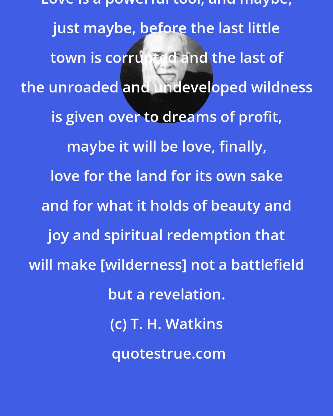 T. H. Watkins: Love is a powerful tool, and maybe, just maybe, before the last little town is corrupted and the last of the unroaded and undeveloped wildness is given over to dreams of profit, maybe it will be love, finally, love for the land for its own sake and for what it holds of beauty and joy and spiritual redemption that will make [wilderness] not a battlefield but a revelation.