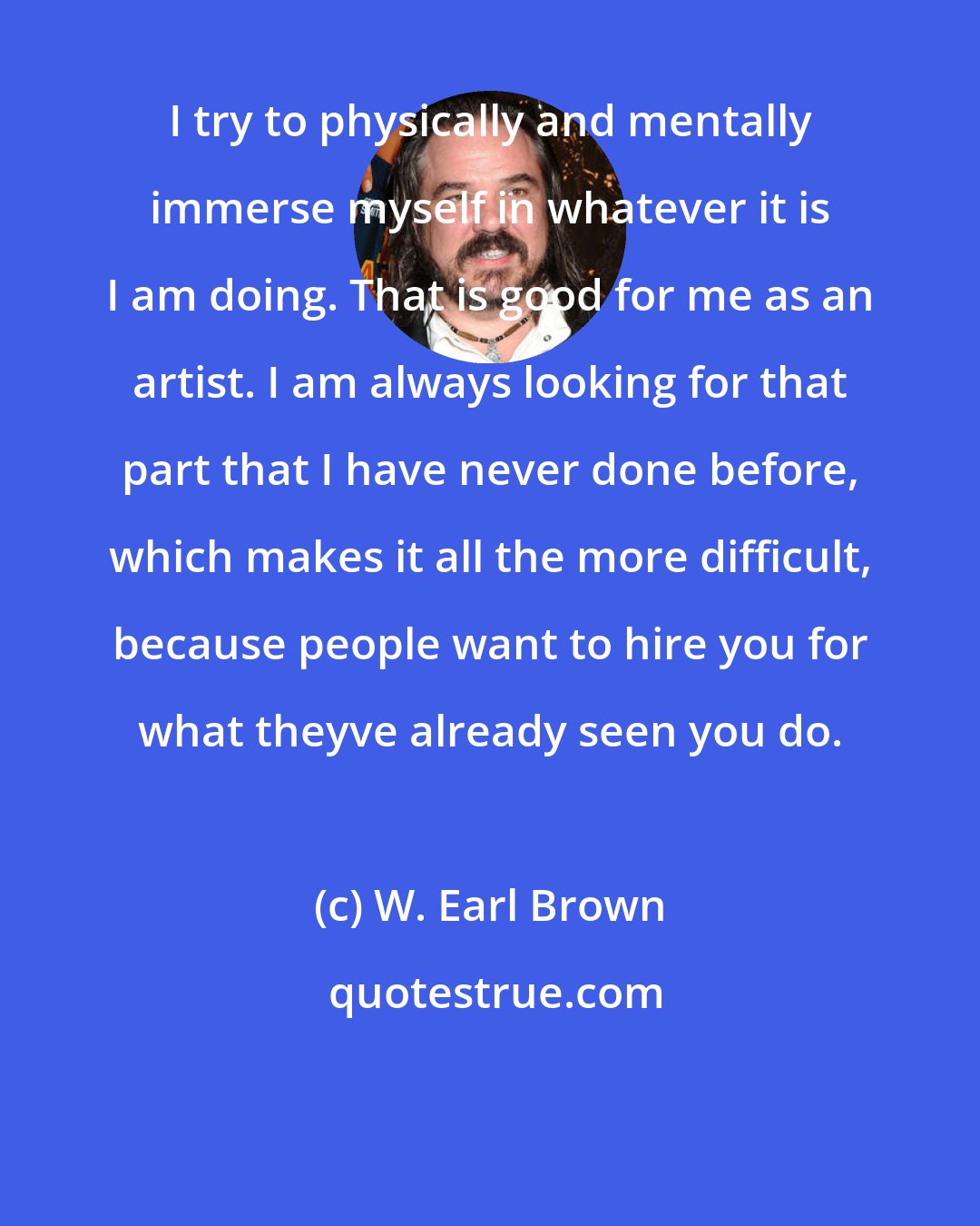 W. Earl Brown: I try to physically and mentally immerse myself in whatever it is I am doing. That is good for me as an artist. I am always looking for that part that I have never done before, which makes it all the more difficult, because people want to hire you for what theyve already seen you do.