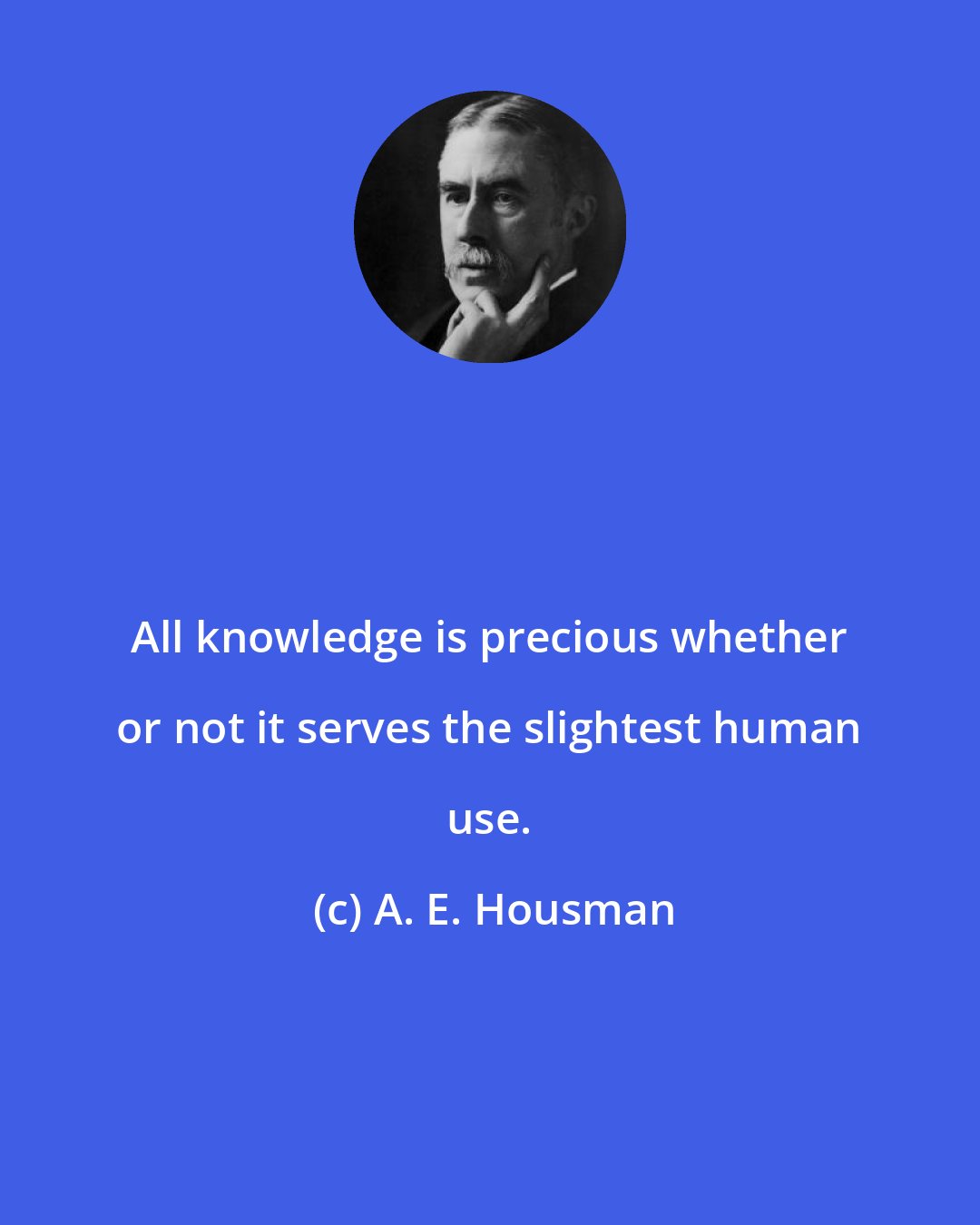 A. E. Housman: All knowledge is precious whether or not it serves the slightest human use.