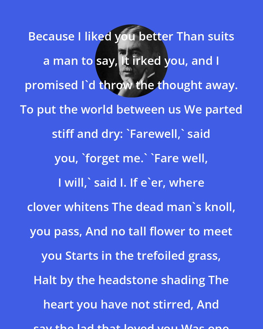 A. E. Housman: Because I liked you better Than suits a man to say, It irked you, and I promised I'd throw the thought away. To put the world between us We parted stiff and dry: 'Farewell,' said you, 'forget me.' 'Fare well, I will,' said I. If e'er, where clover whitens The dead man's knoll, you pass, And no tall flower to meet you Starts in the trefoiled grass, Halt by the headstone shading The heart you have not stirred, And say the lad that loved you Was one that kept his word.