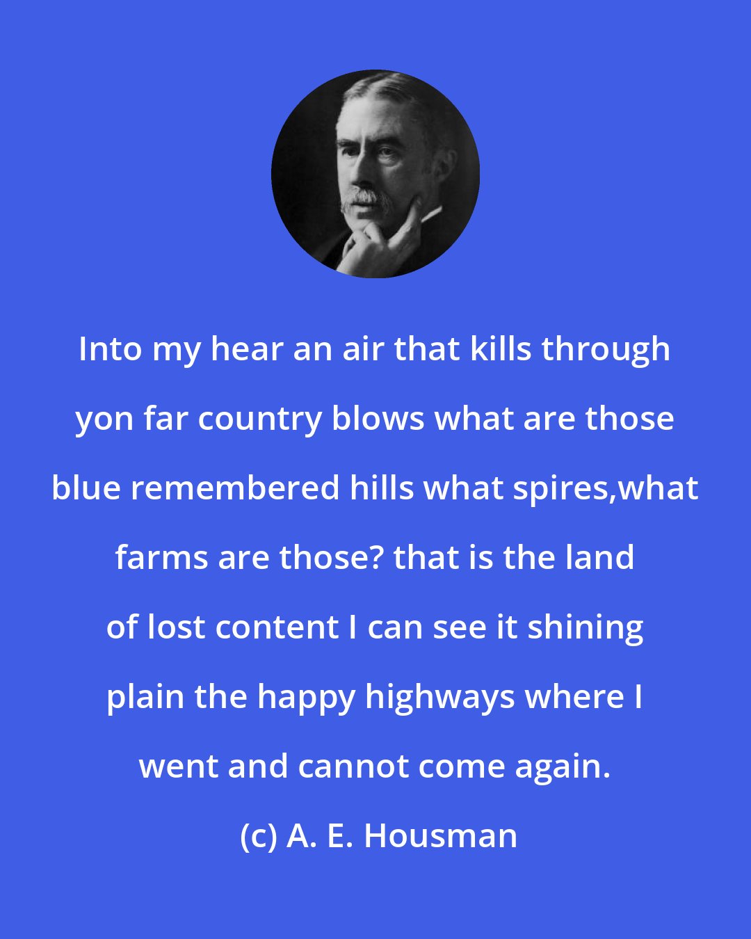 A. E. Housman: Into my hear an air that kills through yon far country blows what are those blue remembered hills what spires,what farms are those? that is the land of lost content I can see it shining plain the happy highways where I went and cannot come again.