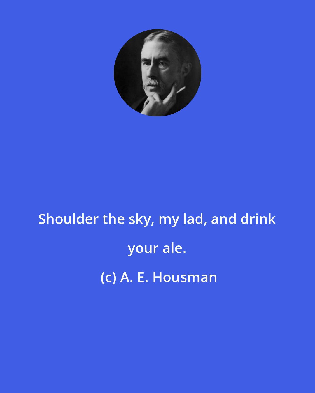 A. E. Housman: Shoulder the sky, my lad, and drink your ale.