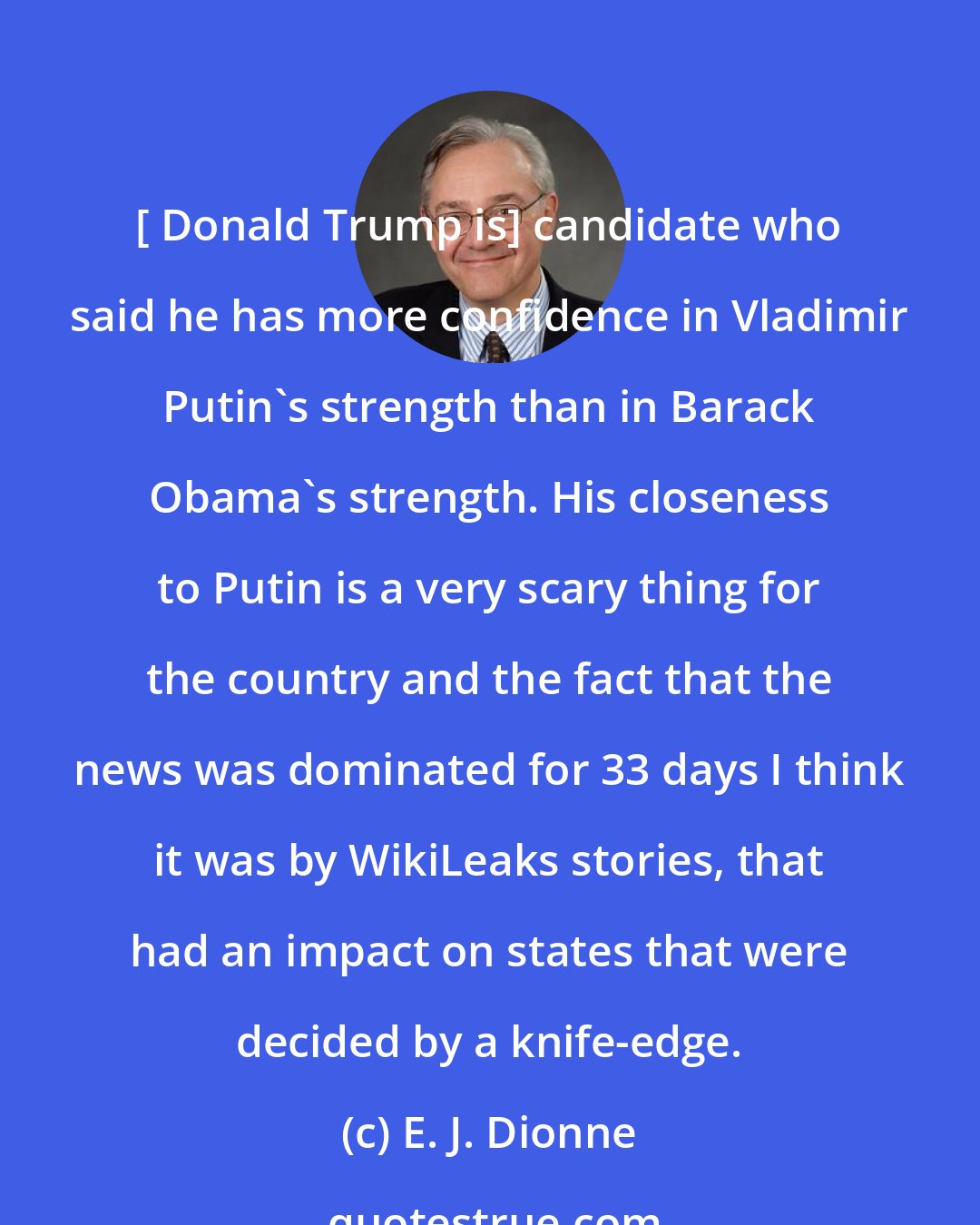 E. J. Dionne: [ Donald Trump is] candidate who said he has more confidence in Vladimir Putin's strength than in Barack Obama's strength. His closeness to Putin is a very scary thing for the country and the fact that the news was dominated for 33 days I think it was by WikiLeaks stories, that had an impact on states that were decided by a knife-edge.